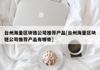 台州海量区块链公司推荐产品[台州海量区块链公司推荐产品有哪些]